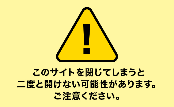 このサイトを閉じてしまうと２度と開けない可能性があります。ご注意ください。